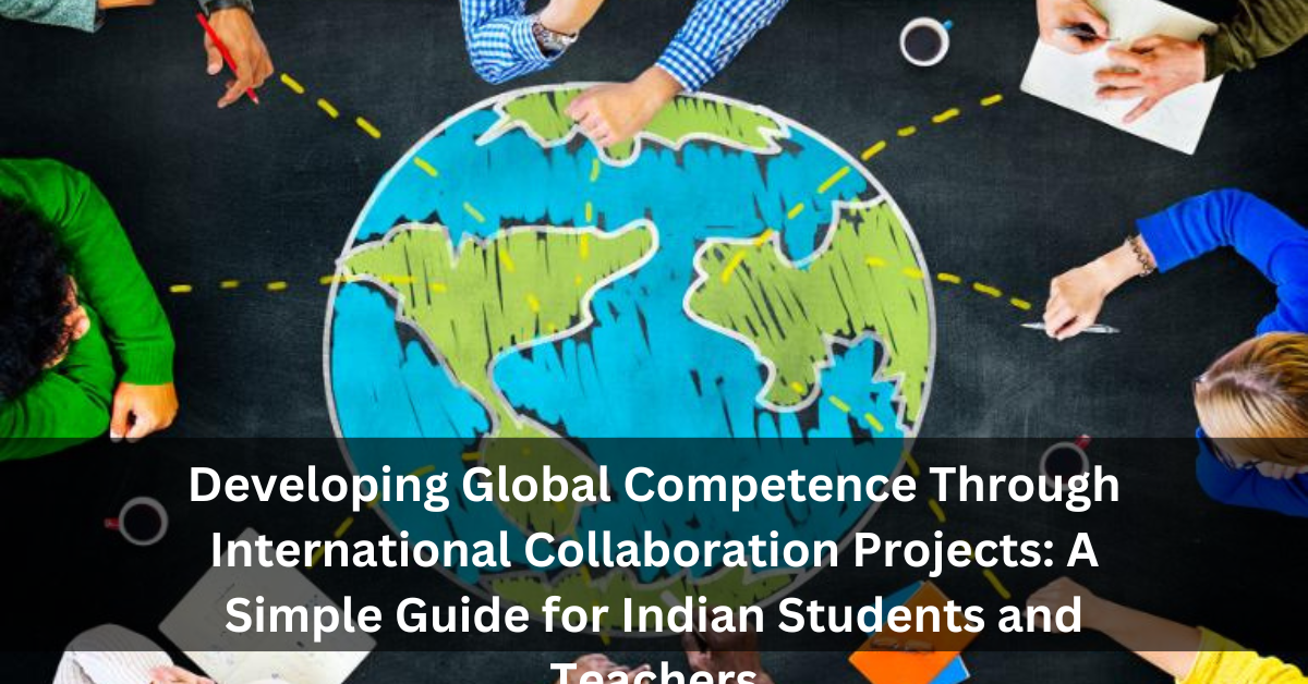 Developing Global Competence Through International Collaboration Projects: A Simple Guide for Indian Students and Teachers